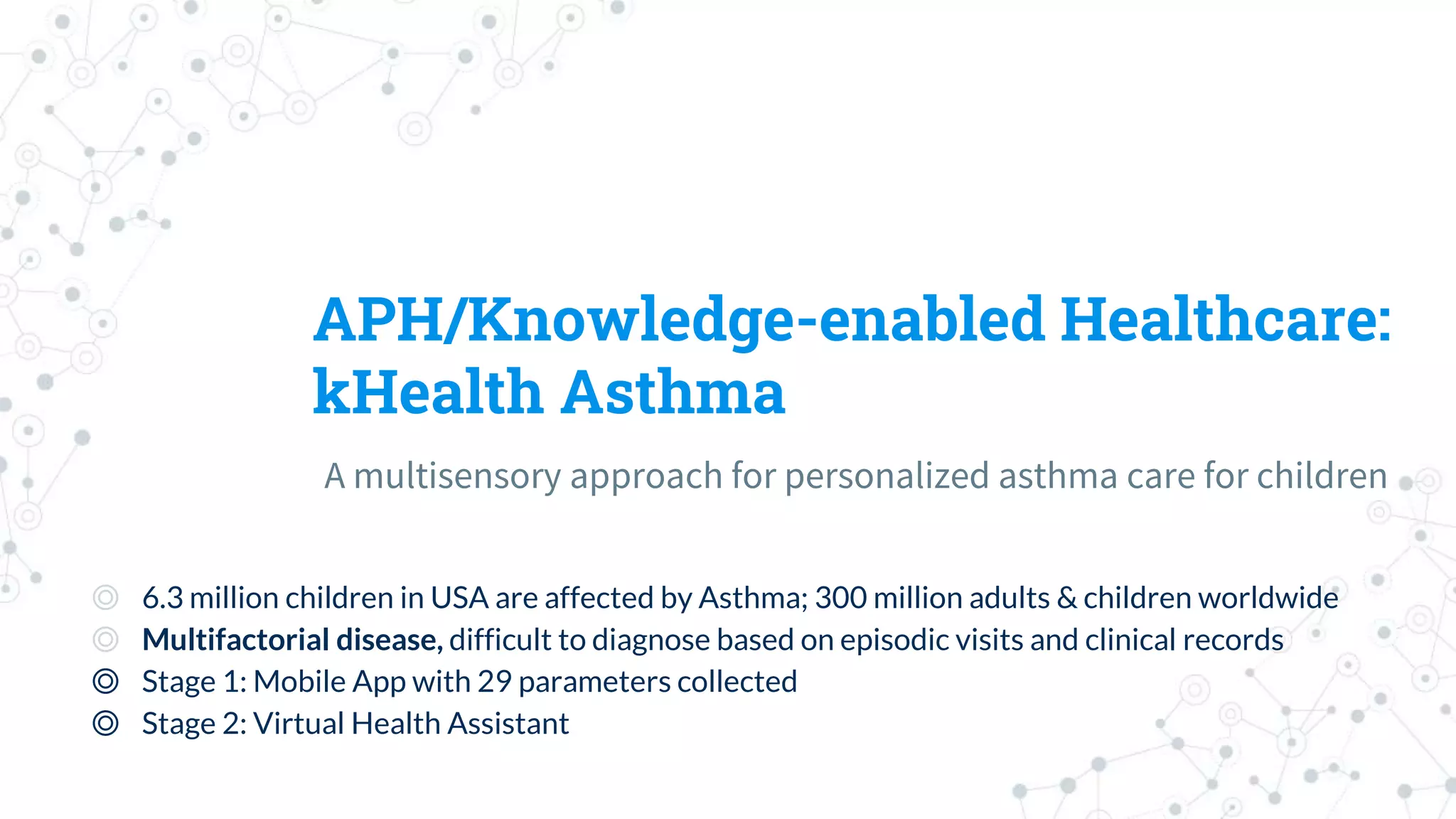 APH/Knowledge-enabled Healthcare:
kHealth Asthma
A multisensory approach for personalized asthma care for children
◎ 6.3 million children in USA are affected by Asthma; 300 million adults & children worldwide
◎ Multifactorial disease, difficult to diagnose based on episodic visits and clinical records
◎ Stage 1: Mobile App with 29 parameters collected
◎ Stage 2: Virtual Health Assistant
 