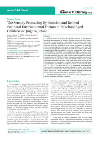 Citation: Sun Z, Zhang F, Shi X, Zhang Q, Jia X, et al. The Sensory Processing Dysfunction and Related Postnatal
Environmental Factors in Preschool Aged Children in Qingdao, China. Austin Public Health. 2016; 1(1): 1001.
Austin Public Health - Volume 1 Issue 1 - 2016
Submit your Manuscript | www.austinpublishinggroup.com
Wang et al. © All rights are reserved
Austin Public Health
Open Access
Abstract
Previous studies have shown that prenatal chemical or non-chemical
exposure may contribute to the Sensory Processing Dysfunction (SPD). To date,
few studies have examined the possible influence of postnatal environmental
factors on the SPD. We hypothesized that the postnatal environment in early
childhood might also influence the SPD. Parents or guardians of pre-school
children completed questionnaires about their postnatal living environment. The
sensory processing dysfunction profile was used to measure the possible SPD.
Results showed girls invulnerable to the SPD in dyspraxia and visual senses
with OR (95% CI) 0.42 (0.30, 0.59) and 0.64 (0.48, 0.86), respectively. Strict
or let-alone or not special care style seemed averse to the sensory processing
compared to generous care style. Lower frequency of floor vacuuming or cleaning
indicated higher risk of SPD in vestibular and tactile sensory. Consistently, child
with dirty hands usually showed higher risk of SPD in all 6 sensory except
proprioceptive senses. Child living in the home having more furniture in bad
materials commonly releasing more volatile or semi-volatile organic compounds
indicated higher risk of SPD in vestibular or tactile sensory with OR (95%
CI) 1.12 (1.00 – 1.24) and 1.16 (1.04 – 1.30), respectively. Poor gestational
nutrition, taken drugs during pregnancy, and gestational passive smoking were
also entered the multivariate models and showed adverse association. Our
results indicate that a social environment of parental guidance and an indoor
environment of exposure to chemical are associated with SPD.
Keywords: Postnatal exposure; Environmental exposure; Play behavior;
Sensory processing dysfunction; Preschool
30% of the total children [7,8] and5-10% of children without other
known disabilities [3,4,9]are affected by SPD. Very limited studies
on mainland of China has reported that up to 29% of children aged
3-6 years were affected with SPD [10-12], and 21-28% was reported
in Taiwan [13]. Although such high prevalence rates have been
reported, little is known about the neurobiological substrates of SPD.
Prenatal stress and alcohol consumption have been reported as the
possible contributors of SPD through alterations in the functioning
of the dopaminergic regulatory systems [14]. Some reports indicated
that gestation, birth/delivery, and neonatal status were also the strong
predictors of future sensory problems [15,16]. The effects of physical
contact in the early childhood were also investigated. The studies
from Eastern Europe and the United States investigated the effects
of the length of the institutionalization of the adopted children on
the sensory processing, and found that longer time of institution
indicated more sensory processing problems, which suggests that
poor environment, low contact, poor nutrition, and abuse may
exacerbate sensory processing problems [17,18].
In this study, we collected information about the child’s living
environment from the child’s parents or guardians to examine the
association of the postnatal environment with sensory processing
patterns in kindergarten children.
Introduction
The integration of sensory information from the body and
the environment is essential for almost every human activity and
involves the brain selecting, inhibiting, comparing, and associating
sensory information [1]. This information permits the planning
and production of organized behavior [2]. The sensory processing
patterns could affect the child’s daily experiences, and consequently
impact their physical growth, social-emotional development, and
academic performance [3]. Therefore, Sensory Processing Disorders
(SPD) are regarded as impairments of neurological process of
recognizing, modulating, interpreting, and responding to sensory
stimulus, and these effects can negatively affect development and
functional abilities in behavioral, emotional, motoric, and cognitive
domains [4]. The aforementioned problems may affect the child’s
performance in school and daily life.
The fetus’ cerebral cortex, one part of the brain which mediates
sensory processing, develops during the fetus, and throughout early
childhood [5]. The main development period of sensory processing
is in preschool childhood ranged from 3 to 6 years, and might
contribute to grow after the range of 8 years [6]. Harm to the cortex
may negatively impact the ability to sensory integration and other
types of information. Previous research has indicated that at least 10-
Research Article
The Sensory Processing Dysfunction and Related
Postnatal Environmental Factors in Preschool Aged
Children in Qingdao, China
Sun Z1,a
, Zhang F2,a
, Shi X1,a
, Zhang Q3
, Jia X3
,
Wang B1
* and Gao R1
1
Qingdao Centers for Disease Control and Prevention,
China
2
Department of Child Health Care, Maternity and Child
Health Care Hospital, China
3
Department of Child Health Care, Maternity and Child
Care Center of Huangdao District of Qingdao, China
a
Co-first authors
*Corresponding author: Bingling Wang, Qingdao
Centers for Disease Control and Prevention, No. 175
Shandong Rd. Qingdao 266033, China
Received: March 26, 2016; Accepted: May 04, 2016;
Published: May 05, 2016
 
