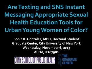 Sonia K. González, MPH, Doctoral Student
Graduate Center, City University of New York
Wednesday, November 6, 2013
APHA, #287981

 
