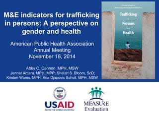 M&E indicators for trafficking
in persons: A perspective on
gender and health
American Public Health Association
Annual Meeting
November 18, 2014
Abby C. Cannon, MPH, MSW
Jennet Arcara, MPH, MPP; Shelah S. Bloom, ScD;
Kristen Wares, MPH, Ana Djapovic Scholl, MPH, MSW
 