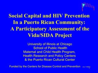 Social Capital and HIV Prevention  In a Puerto Rican Community:  A Participatory Assessment of the Vida/SIDA Project University of Illinois at Chicago School of Public Health Maternal and Child Health Program,  Health Research and Policy Centers  & the Puerto Rican Cultural Center Funded by the Centers for Disease Control and Prevention  (rev.110903) 