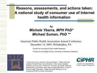 Reasons, assessments, and actions taken:
A national study of consumer use of Internet
health information
by

Michele Ybarra, MPH PhD*
Michael Suman, PhD **
American Public Health Association Annual Conference
December 14, 2005, Philadelphia, PA
*Center for Innovative Public Health Research
**Center for the Digital Future, University of Southern California

* Thank you for your interest in this presentation.  Please note that
analyses included herein are preliminary.  More recent, finalized
analyses can be found in: Ybarra, M., & Suman, M. (2006). Reasons,
assessments, and actions taken: Sex and age differences in uses of
Internet health information. Health Education Research, or by
contacting CiPHR for further information.

 