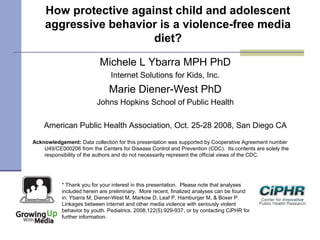 How protective against child and adolescent
aggressive behavior is a violence-free media
diet?
Michele L Ybarra MPH PhD
Internet Solutions for Kids, Inc.
Marie Diener-West PhD
Johns Hopkins School of Public Health
American Public Health Association, Oct. 25-28 2008, San Diego CA
Acknowledgement: Data collection for this presentation was supported by Cooperative Agreement number
U49/CE000206 from the Centers for Disease Control and Prevention (CDC). Its contents are solely the
responsibility of the authors and do not necessarily represent the official views of the CDC.
* Thank you for your interest in this presentation.  Please note that analyses
included herein are preliminary.  More recent, finalized analyses can be found
in: Ybarra M, Diener-West M, Markow D, Leaf P, Hamburger M, & Boxer P.
Linkages between internet and other media violence with seriously violent
behavior by youth. Pediatrics. 2008;122(5):929-937, or by contacting CiPHR for
further information.
 
