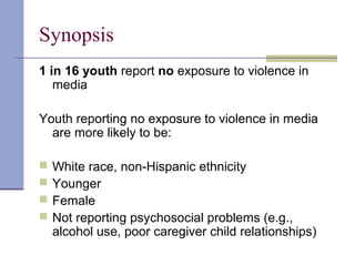Synopsis
1 in 16 youth report no exposure to violence in
media
Youth reporting no exposure to violence in media
are more likely to be:
 White race, non-Hispanic ethnicity
 Younger
 Female
 Not reporting psychosocial problems (e.g.,
alcohol use, poor caregiver child relationships)
 