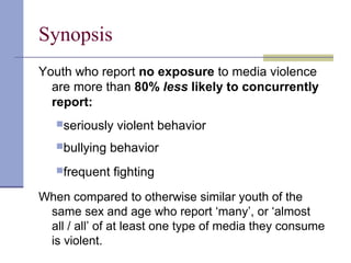 Synopsis
Youth who report no exposure to media violence
are more than 80% less likely to concurrently
report:
seriously violent behavior
bullying behavior
frequent fighting
When compared to otherwise similar youth of the
same sex and age who report ‘many’, or ‘almost
all / all’ of at least one type of media they consume
is violent.
 