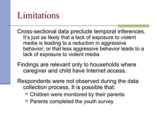 Limitations
Cross-sectional data preclude temporal inferences.
It’s just as likely that a lack of exposure to violent
media is leading to a reduction in aggressive
behavior; or that less aggressive behavior leads to a
lack of exposure to violent media
Findings are relevant only to households where
caregiver and child have Internet access.
Respondents were not observed during the data
collection process. It is possible that:
 Children were monitored by their parents
 Parents completed the youth survey
 