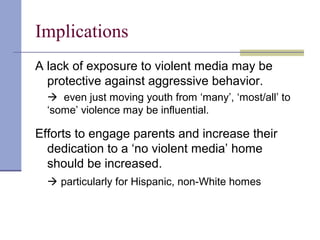 Implications
A lack of exposure to violent media may be
protective against aggressive behavior.
 even just moving youth from ‘many’, ‘most/all’ to
‘some’ violence may be influential.
Efforts to engage parents and increase their
dedication to a ‘no violent media’ home
should be increased.
 particularly for Hispanic, non-White homes
 