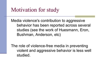 Motivation for study
Media violence's contribution to aggressive
behavior has been reported across several
studies (see the work of Huesmann, Eron,
Bushman, Anderson, etc)
The role of violence-free media in preventing
violent and aggressive behavior is less well
studied.
 