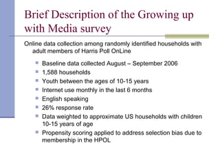 Brief Description of the Growing up
with Media survey
Online data collection among randomly identified households with
adult members of Harris Poll OnLine
 Baseline data collected August – September 2006
 1,588 households
 Youth between the ages of 10-15 years
 Internet use monthly in the last 6 months
 English speaking
 26% response rate
 Data weighted to approximate US households with children
10-15 years of age
 Propensity scoring applied to address selection bias due to
membership in the HPOL
 