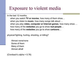 Exposure to violent media
In the last 12 months,
when you watch TV or movies, how many of them show…
when you listen to music, how many songs talk about …
when you play video, computer or Internet games, how many show …
how many of the websites you go to show real people…
how many of the websites you go to show cartoons…
physical fighting, hurting, shooting, or killing?
Almost none/none
Some of them
Many of them
Almost all/all
(Cronbach’s alpha = 0.76)
 