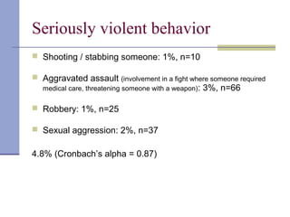 Seriously violent behavior
 Shooting / stabbing someone: 1%, n=10
 Aggravated assault (involvement in a fight where someone required
medical care, threatening someone with a weapon): 3%, n=66
 Robbery: 1%, n=25
 Sexual aggression: 2%, n=37
4.8% (Cronbach’s alpha = 0.87)
 