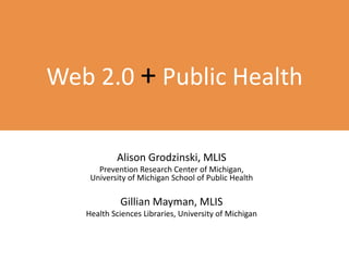 Web 2.0 +Public Health Alison Grodzinski, MLIS Prevention Research Center of Michigan, University of Michigan School of Public Health Gillian Mayman, MLIS Health Sciences Libraries, University of Michigan 
