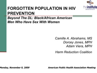 FORGOTTEN POPULATION IN HIV
      PREVENTION
      Beyond The DL: Black/African American
      Men Who Have Sex With Women



                                   Camille A. Abrahams, MS
                                        Dorcey Jones, MPH
                                          Adam Viera, MPH
                                   Harm Reduction Coalition



Monday, November 9, 2009     American Public Health Association Meeting
                                                                  1
 