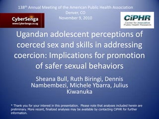Ugandan adolescent perceptions of
coerced sex and skills in addressing
coercion: Implications for promotion
of safer sexual behaviors
Sheana Bull, Ruth Biringi, Dennis
Nambembezi, Michele Ybarra, Julius
Kiwanuka
* Thank you for your interest in this presentation. Please note that analyses included herein are
preliminary. More recent, finalized analyses may be available by contacting CiPHR for further
information.
138th Annual Meeting of the American Public Health Association
Denver, CO
November 9, 2010
 