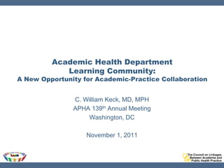 Academic Health Department
            Learning Community:
A New Opportunity for Academic-Practice Collaboration


               C. William Keck, MD, MPH
               APHA 139th Annual Meeting
                   Washington, DC

                   November 1, 2011
 
