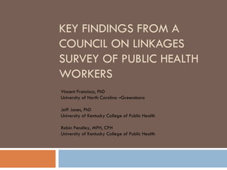 KEY FINDINGS FROM A COUNCIL ON LINKAGES SURVEY OF PUBLIC HEALTH WORKERS Vincent Francisco, PhD University of North Carolina –Greensboro Jeff Jones, PhD University of Kentucky College of Public Health Robin Pendley, MPH, CPH University of Kentucky College of Public Health 
