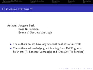 Background & Motivation Statistical method Simulation Example Conclusion
Disclosure statement
Authors: Jonggyu Baek,
Brisa N. Sánchez,
Emma V. Sanchez-Vaznaugh
The authors do not have any nancial conicts of interests
The authors acknowledge grant funding from RWJF grants
S8-94446 (PI Sanchez-Vaznaugh) and ID69599 (PI: Sánchez)
 