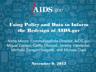 Using Policy and Data to Inform
the Redesign of AIDS.gov
Aisha Moore, Communications Director, AIDS.gov
Miguel Gomez, Cathy Thomas, Jeremy Vanderlan,
Michelle Samplin-Salgado, and Michele Clark
November 6, 2013
 