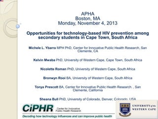 APHA
Boston, MA
Monday, November 4, 2013
Opportunities for technology-based HIV prevention among
secondary students in Cape Town, South Africa
Michele L. Ybarra MPH PhD, Center for Innovative Public Health Research, San
Clemente, CA
Kelvin Mwaba PhD, University of Western Cape, Cape Town, South Africa

Nicolette Roman PhD, University of Western Cape, South Africa
Bronwyn Rooi BA, University of Western Cape, South Africa
Tonya Prescott BA, Center for Innovative Public Health Research. , San
Clemente, California
Sheana Bull PhD, University of Colorado, Denver, Colorado, USA

 
