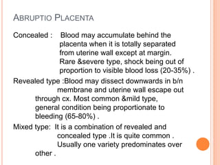 ABRUPTIO PLACENTA
Concealed : Blood may accumulate behind the
placenta when it is totally separated
from uterine wall except at margin.
Rare &severe type, shock being out of
proportion to visible blood loss (20-35%) .
Revealed type :Blood may dissect downwards in b/n
membrane and uterine wall escape out
through cx. Most common &mild type,
general condition being proportionate to
bleeding (65-80%) .
Mixed type: It is a combination of revealed and
concealed type .It is quite common .
Usually one variety predominates over
other .
 