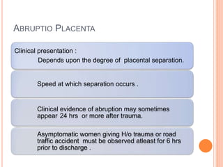 ABRUPTIO PLACENTA
Clinical presentation :
Depends upon the degree of placental separation.
Speed at which separation occurs .
Clinical evidence of abruption may sometimes
appear 24 hrs or more after trauma.
Asymptomatic women giving H/o trauma or road
traffic accident must be observed atleast for 6 hrs
prior to discharge .
 