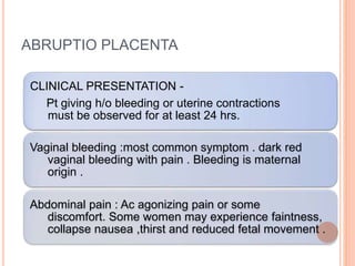 ABRUPTIO PLACENTA
CLINICAL PRESENTATION -
Pt giving h/o bleeding or uterine contractions
must be observed for at least 24 hrs.
Vaginal bleeding :most common symptom . dark red
vaginal bleeding with pain . Bleeding is maternal
origin .
Abdominal pain : Ac agonizing pain or some
discomfort. Some women may experience faintness,
collapse nausea ,thirst and reduced fetal movement .
 