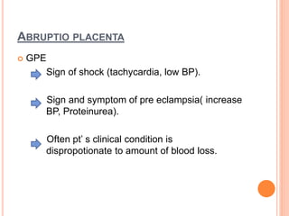 ABRUPTIO PLACENTA
 GPE
Sign of shock (tachycardia, low BP).
Sign and symptom of pre eclampsia( increase
BP, Proteinurea).
Often pt’ s clinical condition is
dispropotionate to amount of blood loss.
 