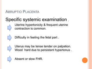 ABRUPTIO PLACENTA
Specific systemic examination .
Uterine hypertonicity & frequent uterine
contraction is common.
Difficulty in feeling the fetal part .
Uterus may be tense tender on palpation.
Wood hard due to persistant hypertonus .
Absent or slow FHR.
 