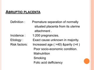 ABRUPTIO PLACENTA
Definition : Premature separation of normally
situated placenta from its uterine
attachment .
Incidence : 1:200 pregnancies.
Etiology : Exact cause unknown in majority.
Risk factors: Increased age ( >40) &parity (>4 )
Poor socio-economic condition.
Malnutrition
Smoking
Folic acid defficiency
 