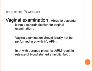 ABRUPTIO PLACENTA
Vaginal examination : Abruptio placenta
is not a contraindication for vaginal
examination .
Vagina examination should ideally not be
performed in pt with h/o APH .
In pt with abruptio placenta ,ARM result in
release of blood stained amniotic fluid .
 