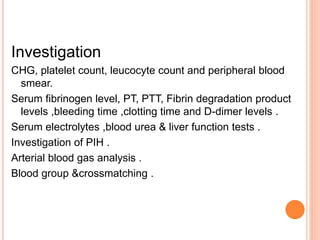 Investigation
CHG, platelet count, leucocyte count and peripheral blood
smear.
Serum fibrinogen level, PT, PTT, Fibrin degradation product
levels ,bleeding time ,clotting time and D-dimer levels .
Serum electrolytes ,blood urea & liver function tests .
Investigation of PIH .
Arterial blood gas analysis .
Blood group &crossmatching .
 
