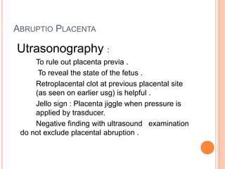ABRUPTIO PLACENTA
Utrasonography :
To rule out placenta previa .
To reveal the state of the fetus .
Retroplacental clot at previous placental site
(as seen on earlier usg) is helpful .
Jello sign : Placenta jiggle when pressure is
applied by trasducer.
Negative finding with ultrasound examination
do not exclude placental abruption .
 