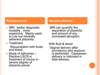  MRI –better diagnostic
modality , more
expensive . Mainly used
to rule out morbidly
adherent placenta.
 Treatment
Resuscitation with fluids
and blood .
 Mode of deliveries –
Elective LSCS in
treatment of choice in
severe degree of
placenta previa
MRI can quantify the
separation of placenta
and amount of any
concealed abruption.
With fluid & blood .
Vaginal delivery after
amniotomy and oxytocin
is performed . Caesarean
delivery is indicated in
fetal distress.
Placenta previa Abruptio placenta
 