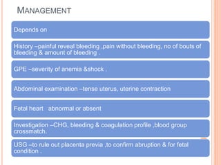 MANAGEMENT
Depends on
History –painful reveal bleeding ,pain without bleeding, no of bouts of
bleeding & amount of bleeding .
GPE –severity of anemia &shock .
Abdominal examination –tense uterus, uterine contraction
Fetal heart abnormal or absent
Investigation –CHG, bleeding & coagulation profile ,blood group
crossmatch.
USG –to rule out placenta previa ,to confirm abruption & for fetal
condition .
 