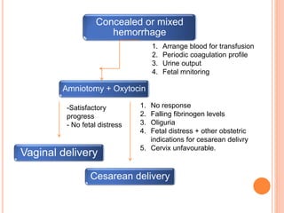 Concealed or mixed
hemorrhage
1. Arrange blood for transfusion
2. Periodic coagulation profile
3. Urine output
4. Fetal mnitoring
Amniotomy + Oxytocin
-Satisfactory
progress
- No fetal distress
1. No response
2. Falling fibrinogen levels
3. Oliguria
4. Fetal distress + other obstetric
indications for cesarean delivry
5. Cervix unfavourable.
Vaginal delivery
Cesarean delivery
 