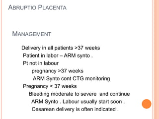 MANAGEMENT
Delivery in all patients >37 weeks
Patient in labor – ARM synto .
Pt not in labour
pregnancy >37 weeks
ARM Synto cont CTG monitoring
Pregnancy < 37 weeks
Bleeding moderate to severe and continue
ARM Synto . Labour usually start soon .
Cesarean delivery is often indicated .
ABRUPTIO PLACENTA
 