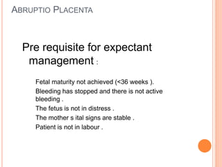 ABRUPTIO PLACENTA
Pre requisite for expectant
management :
Fetal maturity not achieved (<36 weeks ).
Bleeding has stopped and there is not active
bleeding .
The fetus is not in distress .
The mother s ital signs are stable .
Patient is not in labour .
 