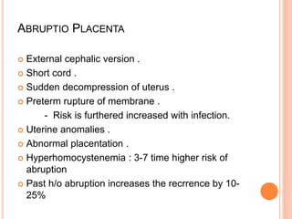 ABRUPTIO PLACENTA
 External cephalic version .
 Short cord .
 Sudden decompression of uterus .
 Preterm rupture of membrane .
- Risk is furthered increased with infection.
 Uterine anomalies .
 Abnormal placentation .
 Hyperhomocystenemia : 3-7 time higher risk of
abruption
 Past h/o abruption increases the recrrence by 10-
25%
 