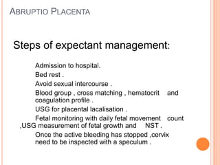 ABRUPTIO PLACENTA
Steps of expectant management:
Admission to hospital.
Bed rest .
Avoid sexual intercourse .
Blood group , cross matching , hematocrit and
coagulation profile .
USG for placental lacalisation .
Fetal monitoring with daily fetal movement count
,USG measurement of fetal growth and NST .
Once the active bleeding has stopped ,cervix
need to be inspected with a speculum .
 