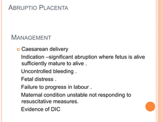 MANAGEMENT
 Caesarean delivery
Indication –significant abruption where fetus is alive
sufficiently mature to alive .
Uncontrolled bleeding .
Fetal distress .
Failure to progress in labour .
Maternal condition unstable not responding to
resuscitative measures.
Evidence of DIC
ABRUPTIO PLACENTA
 