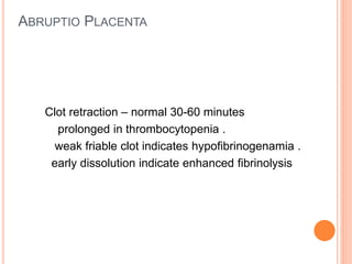 ABRUPTIO PLACENTA
Clot retraction – normal 30-60 minutes
prolonged in thrombocytopenia .
weak friable clot indicates hypofibrinogenamia .
early dissolution indicate enhanced fibrinolysis
 