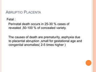 ABRUPTIO PLACENTA
Fetal :
Perinatal death occurs in 25-30 % cases of
revealed ,50-100 % of concealed variety.
The causes of death are prematurity, asphyxia due
to placental abruption ,small for gestational age and
congenital anomalies( 2-5 times higher )
 