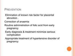 PREVENTION
Elimination of known risk factor for placental
abruotion .
Correction of anaemia
Routine administration of folic acid from early
pregnancy
Early diagnosis & treatment minimize serious
complication
Appropriate treatment of hypertensive disorder of
pregnancy
 