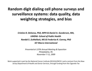 Random digit dialing cell phone surveys and 
  surveillance systems: data quality, data 
       ill        t     d t      lit d t
      weighting strategies, and bias


             Cristine D. Delnevo, PhD, MPH & Daniel A. Gundersen, MA,
                           UMDNJ‐ School of Public Health
                 Randal S. ZuWallack, MS & Frederica R. Conrey, PhD
                 Randal S ZuWallack MS & Frederica R Conrey PhD
                               ICF Macro International

                      Presented at 137th Annual Meeting & Exposition
                      P     t d t 137th A      l M ti & E      iti
                                      Philadelphia, PA
                                    November 7‐11, 2009


Work supported in part by the National Cancer Institute (R21CA129474 ) and a contract from the New 
      Jersey Department of Health and Senior Services, through funding from the Cigarette Tax
 