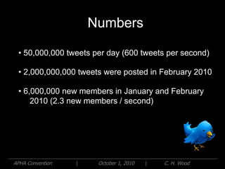 Numbers

 • 50,000,000 tweets per day (600 tweets per second)

 • 2,000,000,000 tweets were posted in February 2010

 • 6,000,000 new members in January and February
     2010 (2.3 new members / second)




APHA Convention   |    October 1, 2010   |   C. H. Wood
 