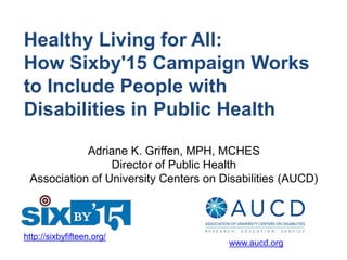 Healthy Living for All:
How Sixby'15 Campaign Works
to Include People with
Disabilities in Public Health
http://sixbyfifteen.org/
www.aucd.org
Adriane K. Griffen, MPH, MCHES
Director of Public Health
Association of University Centers on Disabilities (AUCD)
 