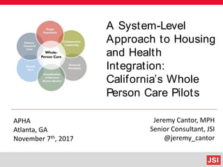 A System-Level
Approach to Housing
and Health
Integration:
California’s Whole
Person Care Pilots
APHA
Atlanta, GA
November 7th, 2017
Jeremy Cantor, MPH
Senior Consultant, JSI
@jeremy_cantor
 