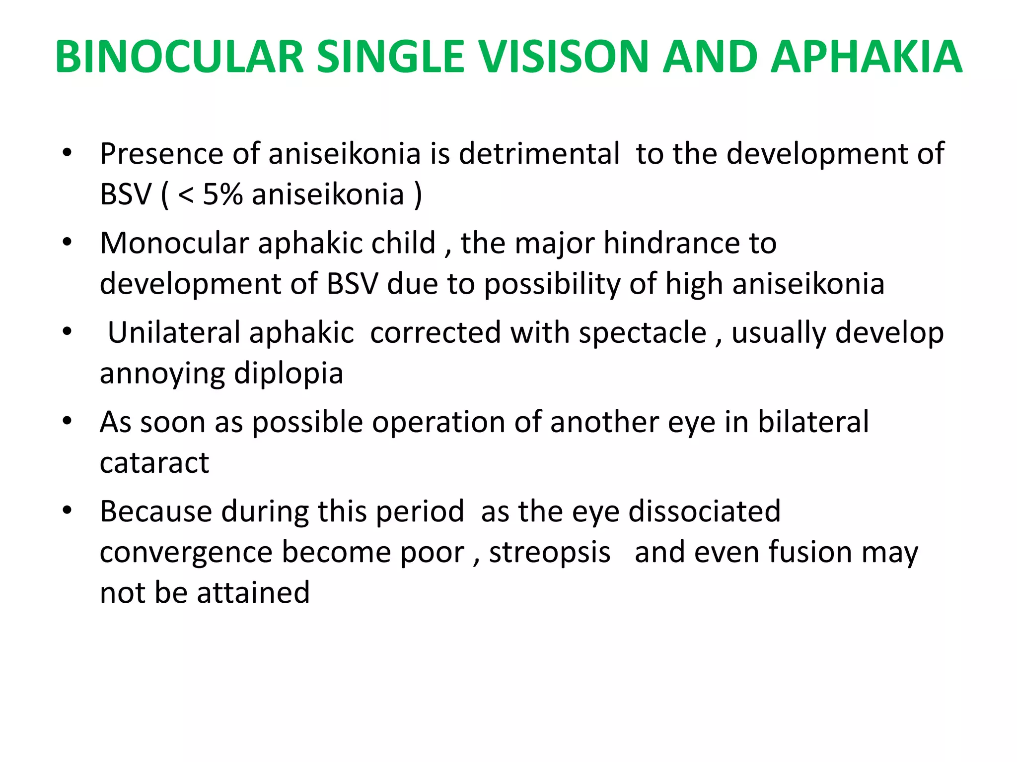 BINOCULAR SINGLE VISISON AND APHAKIA
• Presence of aniseikonia is detrimental to the development of
BSV ( < 5% aniseikonia )
• Monocular aphakic child , the major hindrance to
development of BSV due to possibility of high aniseikonia
• Unilateral aphakic corrected with spectacle , usually develop
annoying diplopia
• As soon as possible operation of another eye in bilateral
cataract
• Because during this period as the eye dissociated
convergence become poor , streopsis and even fusion may
not be attained
 