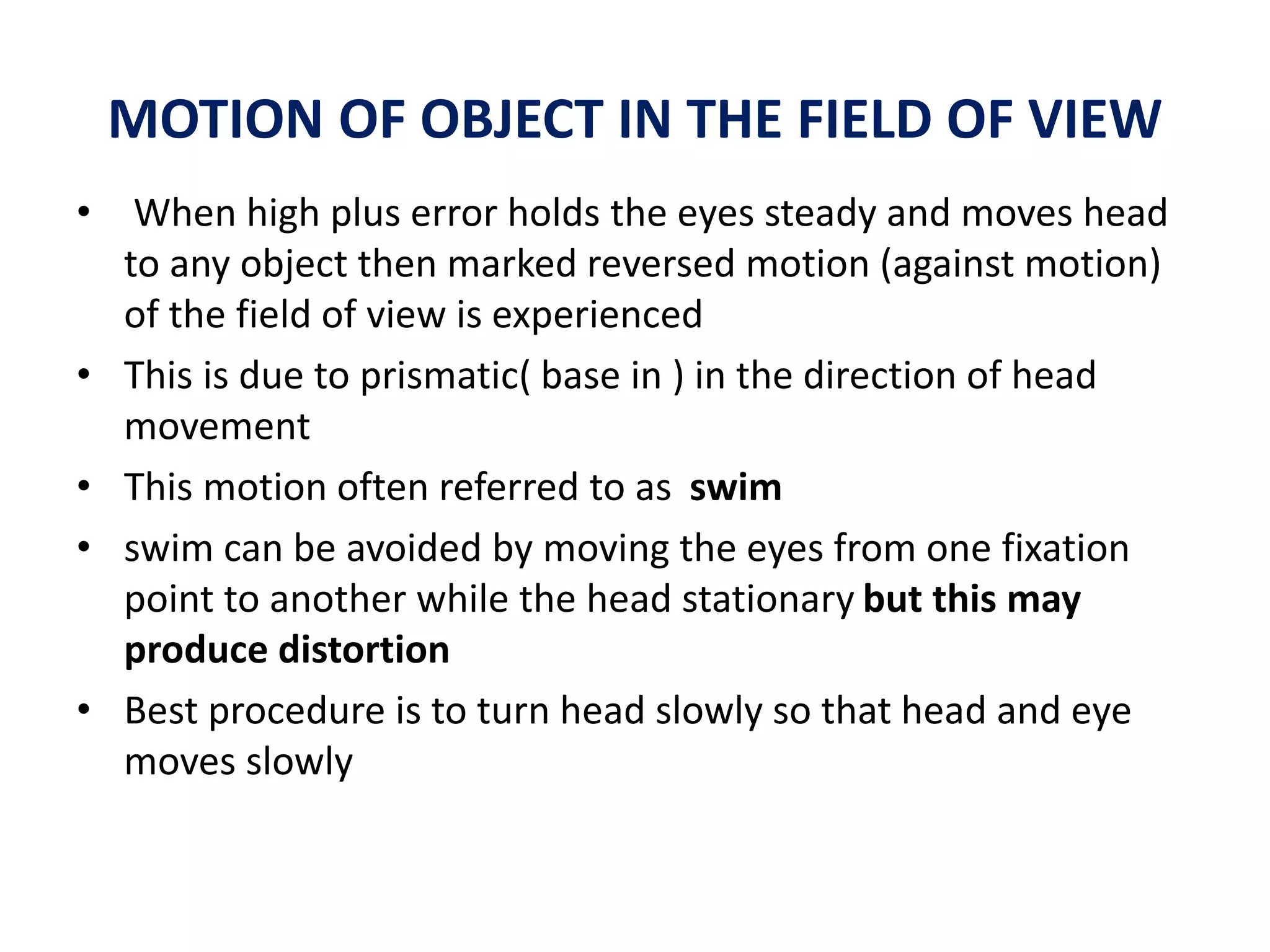 MOTION OF OBJECT IN THE FIELD OF VIEW
• When high plus error holds the eyes steady and moves head
to any object then marked reversed motion (against motion)
of the field of view is experienced
• This is due to prismatic( base in ) in the direction of head
movement
• This motion often referred to as swim
• swim can be avoided by moving the eyes from one fixation
point to another while the head stationary but this may
produce distortion
• Best procedure is to turn head slowly so that head and eye
moves slowly
 