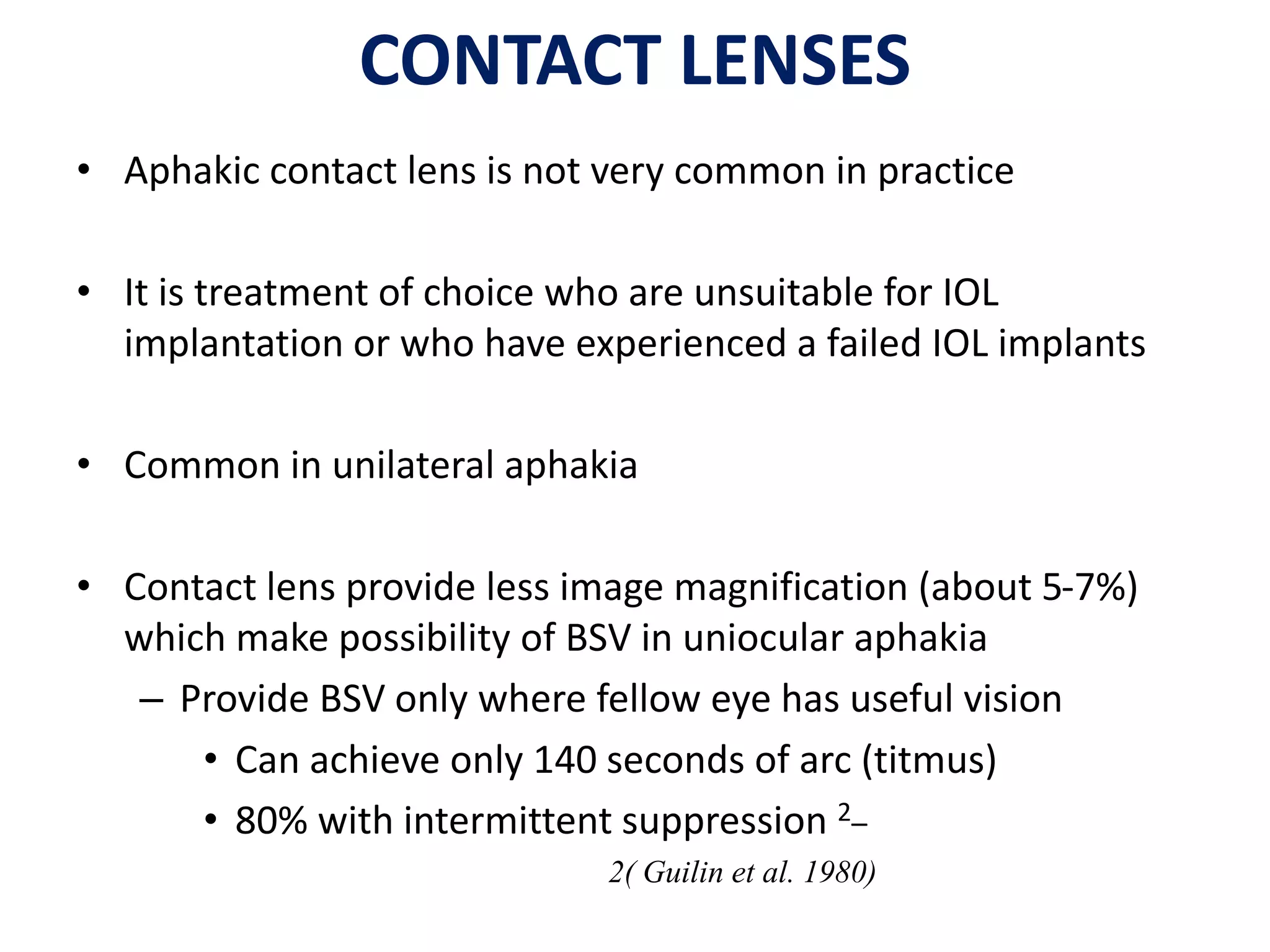 CONTACT LENSES
• Aphakic contact lens is not very common in practice
• It is treatment of choice who are unsuitable for IOL
implantation or who have experienced a failed IOL implants
• Common in unilateral aphakia
• Contact lens provide less image magnification (about 5-7%)
which make possibility of BSV in uniocular aphakia
– Provide BSV only where fellow eye has useful vision
• Can achieve only 140 seconds of arc (titmus)
• 80% with intermittent suppression 2–
2( Guilin et al. 1980)
 